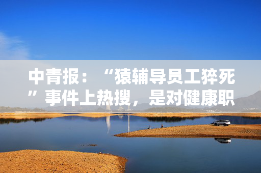 中青报：“猿辅导员工猝死”事件上热搜，是对健康职场环境的共同关切