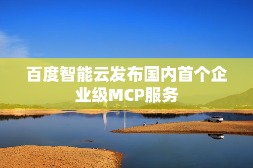 百度智能云发布国内首个企业级MCP服务