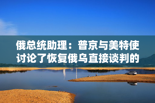 俄总统助理：普京与美特使讨论了恢复俄乌直接谈判的可能性