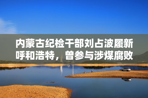 内蒙古纪检干部刘占波履新呼和浩特，曾参与涉煤腐败倒查20年工作