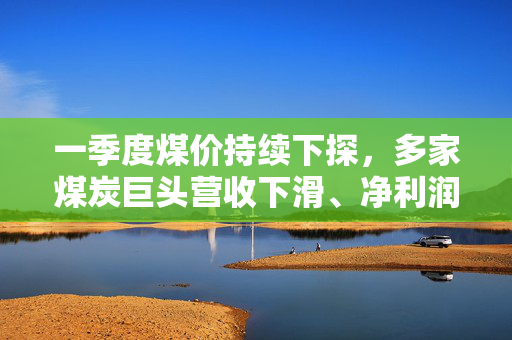一季度煤价持续下探，多家煤炭巨头营收下滑、净利润降约两成