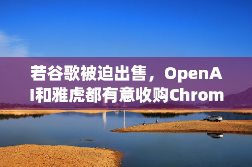 若谷歌被迫出售，OpenAI和雅虎都有意收购Chrome浏览器