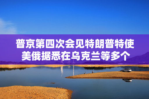 普京第四次会见特朗普特使 美俄据悉在乌克兰等多个问题上立场靠拢