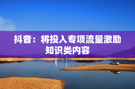 抖音：将投入专项流量激励知识类内容