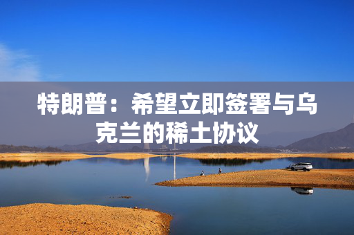 特朗普：希望立即签署与乌克兰的稀土协议