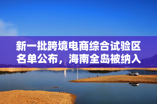 新一批跨境电商综合试验区名单公布，海南全岛被纳入