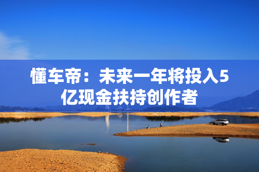懂车帝：未来一年将投入5亿现金扶持创作者