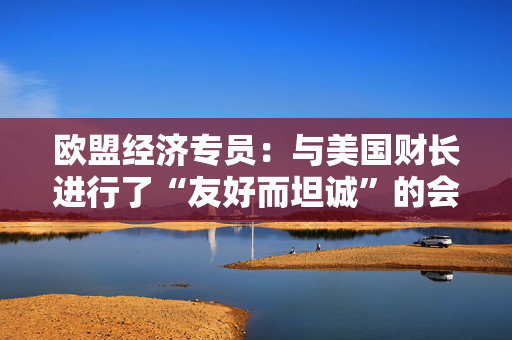 欧盟经济专员：与美国财长进行了“友好而坦诚”的会晤