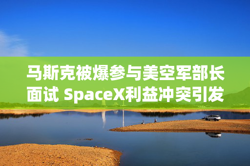 马斯克被爆参与美空军部长面试 SpaceX利益冲突引发担忧