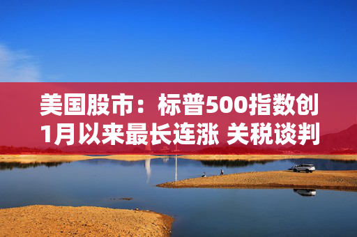 美国股市：标普500指数创1月以来最长连涨 关税谈判杂音暂抛脑后