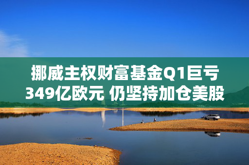 挪威主权财富基金Q1巨亏349亿欧元 仍坚持加仓美股