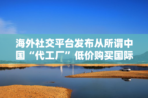 海外社交平台发布从所谓中国“代工厂”低价购买国际知名品牌，商务部回应