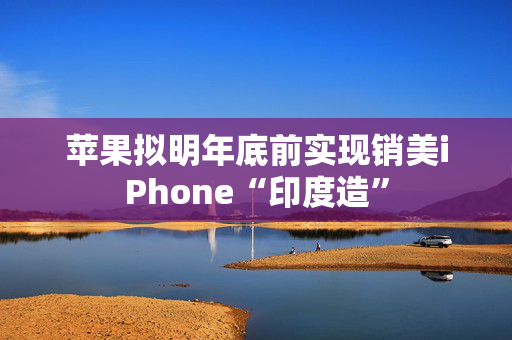 苹果拟明年底前实现销美iPhone“印度造”