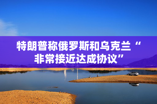 特朗普称俄罗斯和乌克兰“非常接近达成协议”