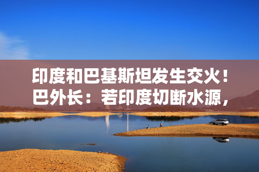 印度和巴基斯坦发生交火！巴外长：若印度切断水源，将视为战争行为！莫迪：袭击的“幕后黑手将被绳之以法”