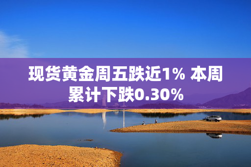 现货黄金周五跌近1% 本周累计下跌0.30%