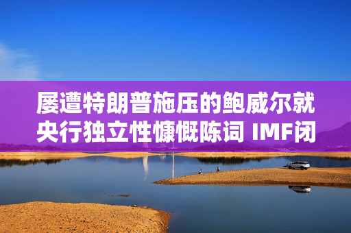 屡遭特朗普施压的鲍威尔就央行独立性慷慨陈词 IMF闭门会议掌声不断
