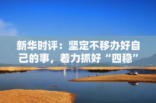 新华时评：坚定不移办好自己的事，着力抓好“四稳”