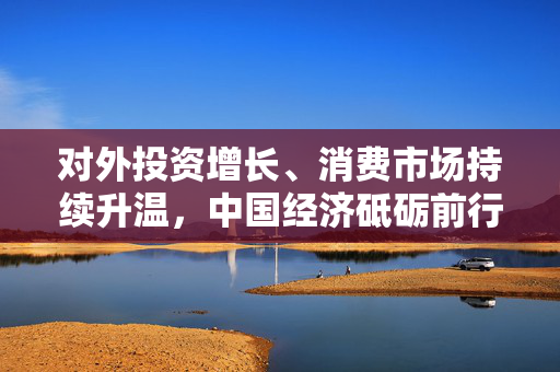对外投资增长、消费市场持续升温，中国经济砥砺前行