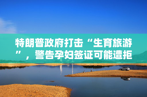 特朗普政府打击“生育旅游”，警告孕妇签证可能遭拒