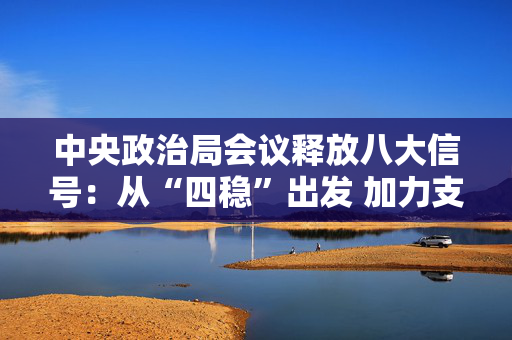 中央政治局会议释放八大信号：从“四稳”出发 加力支持实体经济