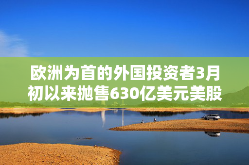 欧洲为首的外国投资者3月初以来抛售630亿美元美股 高盛：暂不认为是恐慌性抛售