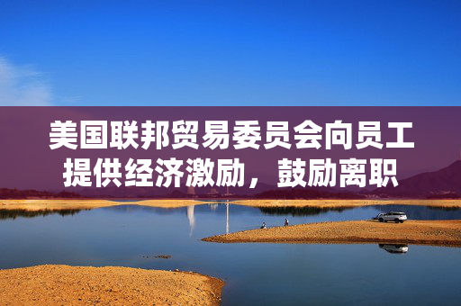 美国联邦贸易委员会向员工提供经济激励，鼓励离职