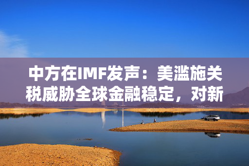 中方在IMF发声：美滥施关税威胁全球金融稳定，对新兴市场和发展中国家构成严峻挑战