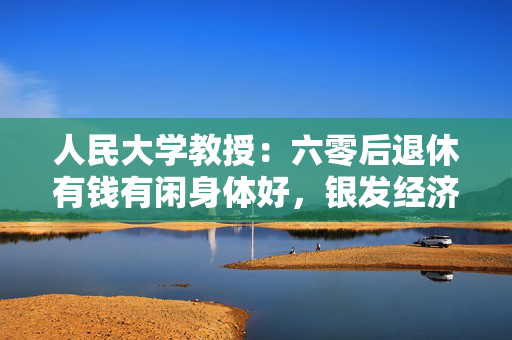 人民大学教授：六零后退休有钱有闲身体好，银发经济将真正开启商业化