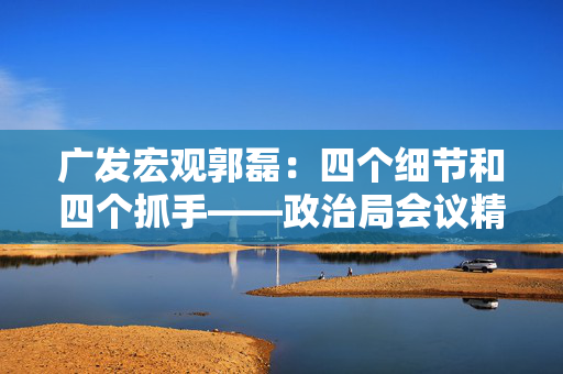 广发宏观郭磊：四个细节和四个抓手——政治局会议精神学习理解