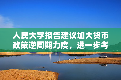 人民大学报告建议加大货币政策逆周期力度，进一步考虑降低准备金、加强货币政策沟通