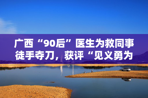 广西“90后”医生为救同事徒手夺刀，获评“见义勇为英雄”