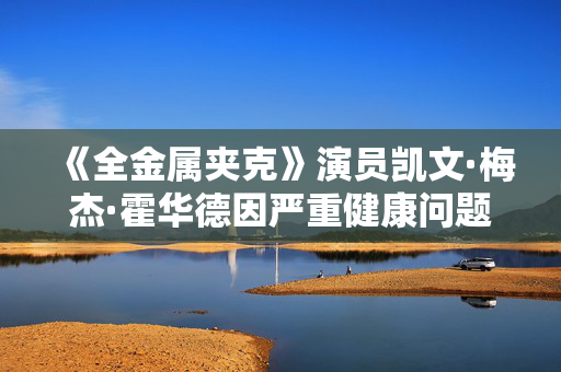 《全金属夹克》演员凯文·梅杰·霍华德因严重健康问题去世，享年69岁