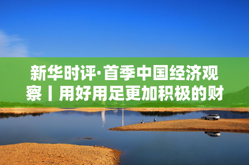 新华时评·首季中国经济观察丨用好用足更加积极的财政政策