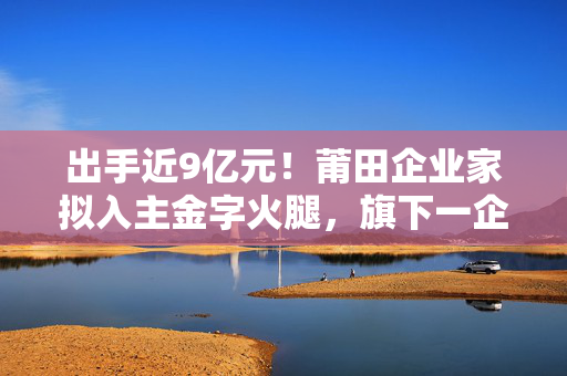 出手近9亿元！莆田企业家拟入主金字火腿，旗下一企业为阿斯顿·马丁品牌授权经销商