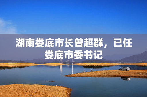 湖南娄底市长曾超群，已任娄底市委书记