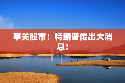 事关股市！特朗普传出大消息！