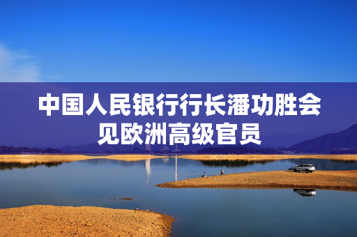 中国人民银行行长潘功胜会见欧洲高级官员