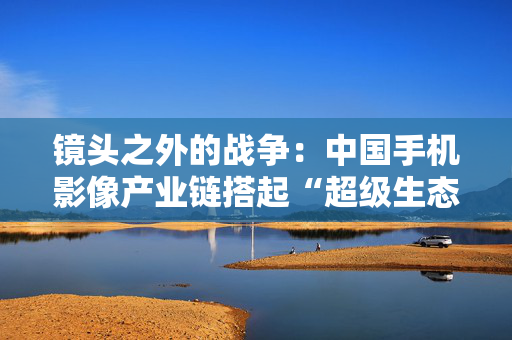 镜头之外的战争：中国手机影像产业链搭起“超级生态”
