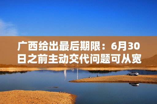 广西给出最后期限：6月30日之前主动交代问题可从宽处理