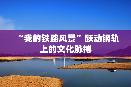 “我的铁路风景”跃动钢轨上的文化脉搏