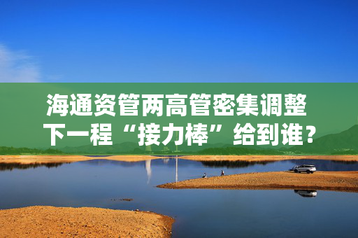 海通资管两高管密集调整 下一程“接力棒”给到谁？