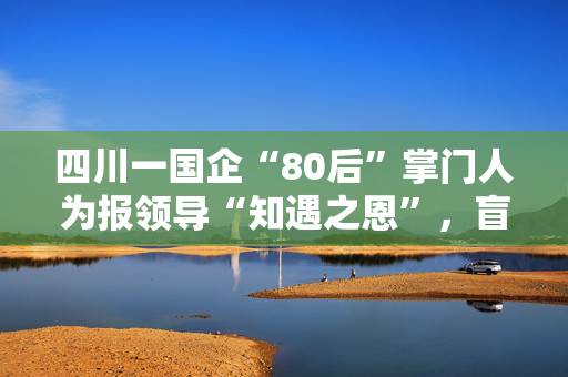 四川一国企“80后”掌门人为报领导“知遇之恩”，盲目决策致数亿损失