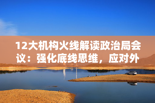 12大机构火线解读政治局会议：强化底线思维，应对外部冲击，宏观着力“四稳”，配置上沿三主线布局