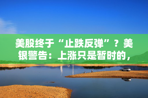 美股终于“止跌反弹”？美银警告：上涨只是暂时的，除非……