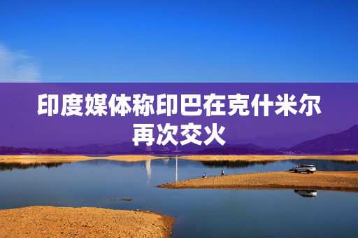 印度媒体称印巴在克什米尔再次交火