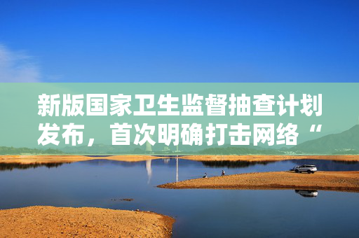 新版国家卫生监督抽查计划发布，首次明确打击网络“医托”