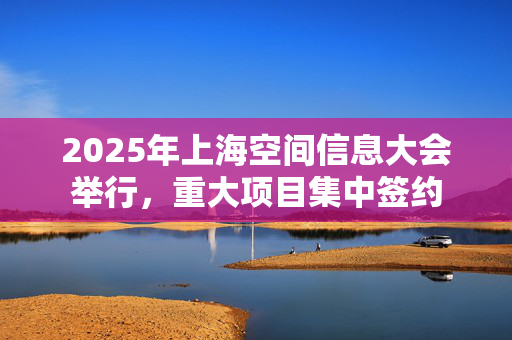 2025年上海空间信息大会举行，重大项目集中签约