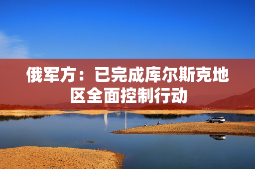 俄军方：已完成库尔斯克地区全面控制行动