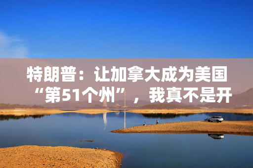 特朗普：让加拿大成为美国“第51个州”，我真不是开玩笑